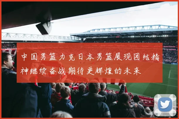 中国男篮力克日本男篮展现团结精神继续奋战期待更辉煌的未来