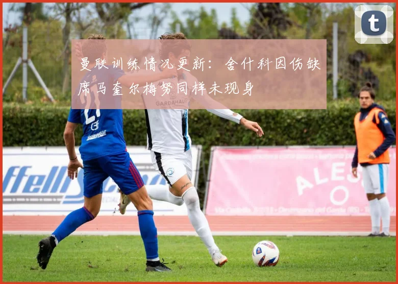 曼联训练情况更新：舍什科因伤缺席马奎尔梅努同样未现身