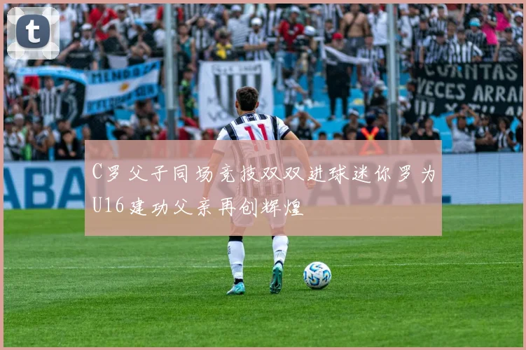 C罗父子同场竞技双双进球迷你罗为U16建功父亲再创辉煌