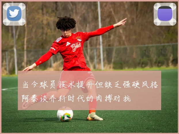 当今球员技术提升但缺乏强硬风格阿泰谈乔科时代的肉搏对抗