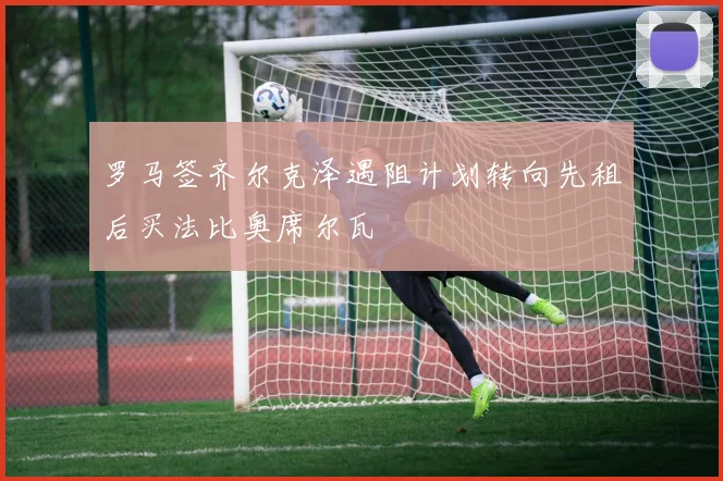 罗马签齐尔克泽遇阻计划转向先租后买法比奥席尔瓦