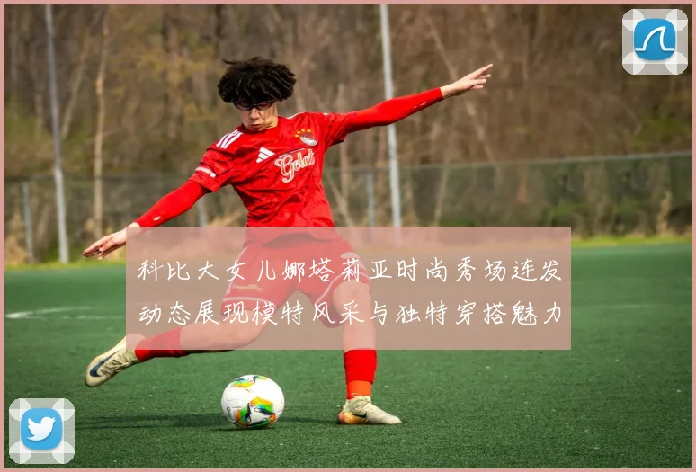 科比大女儿娜塔莉亚时尚秀场连发动态展现模特风采与独特穿搭魅力