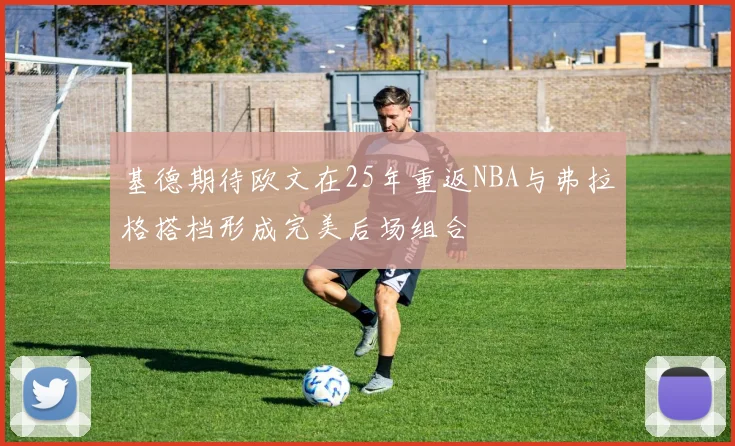 基德期待欧文在25年重返NBA与弗拉格搭档形成完美后场组合