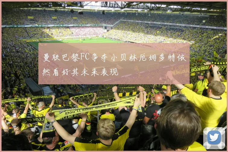 曼联巴黎FC争夺小贝林厄姆多特依然看好其未来表现