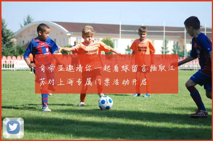 肯帝亚邀请你一起看球留言抽取江苏对上海专属门票活动开启