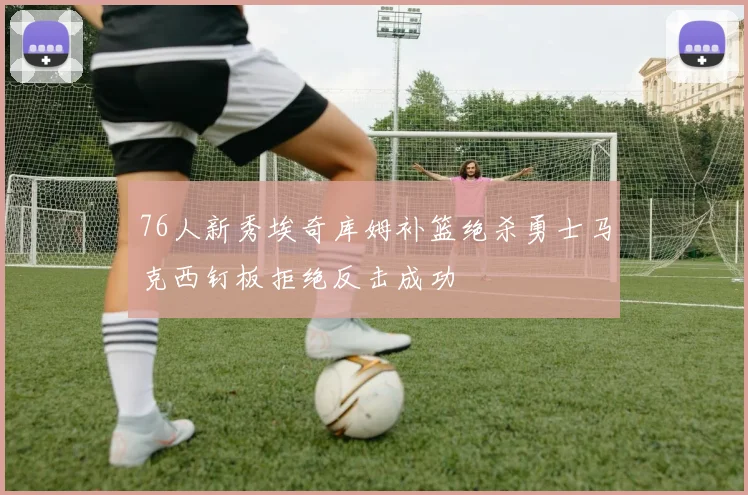 76人新秀埃奇库姆补篮绝杀勇士马克西钉板拒绝反击成功