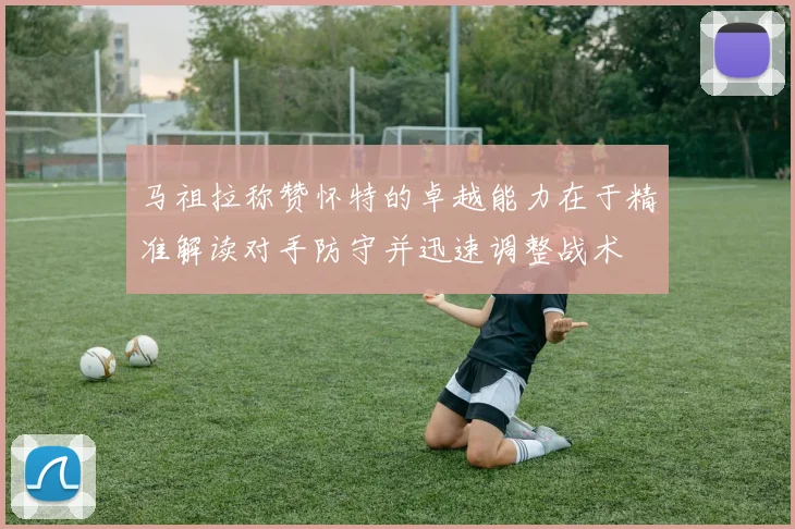 马祖拉称赞怀特的卓越能力在于精准解读对手防守并迅速调整战术