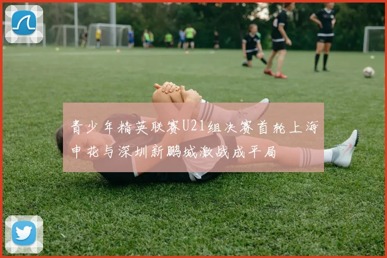 青少年精英联赛U21组决赛首轮上海申花与深圳新鹏城激战成平局
