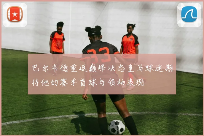 巴尔韦德重返巅峰状态皇马球迷期待他的赛季首球与领袖表现
