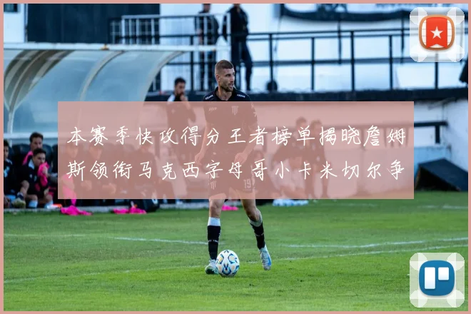 本赛季快攻得分王者榜单揭晓詹姆斯领衔马克西字母哥小卡米切尔争辉