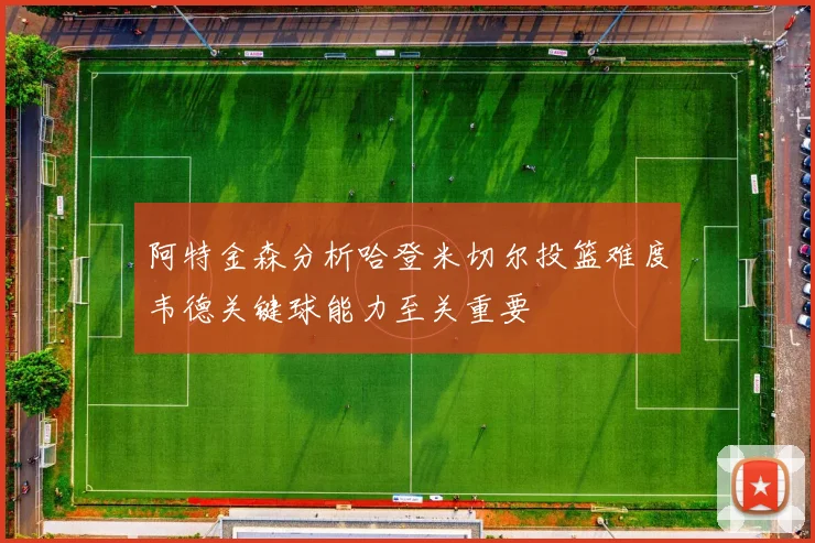 阿特金森分析哈登米切尔投篮难度韦德关键球能力至关重要