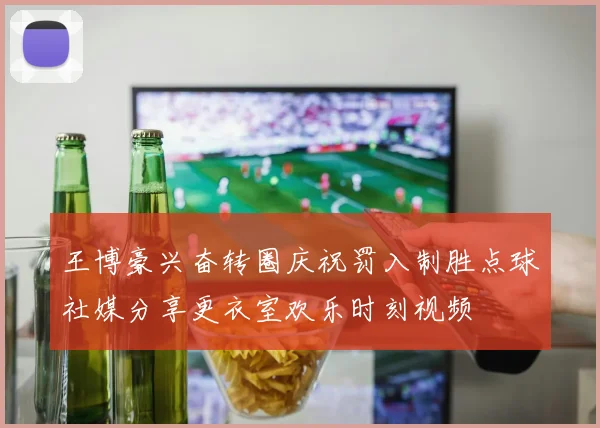 王博豪兴奋转圈庆祝罚入制胜点球社媒分享更衣室欢乐时刻视频